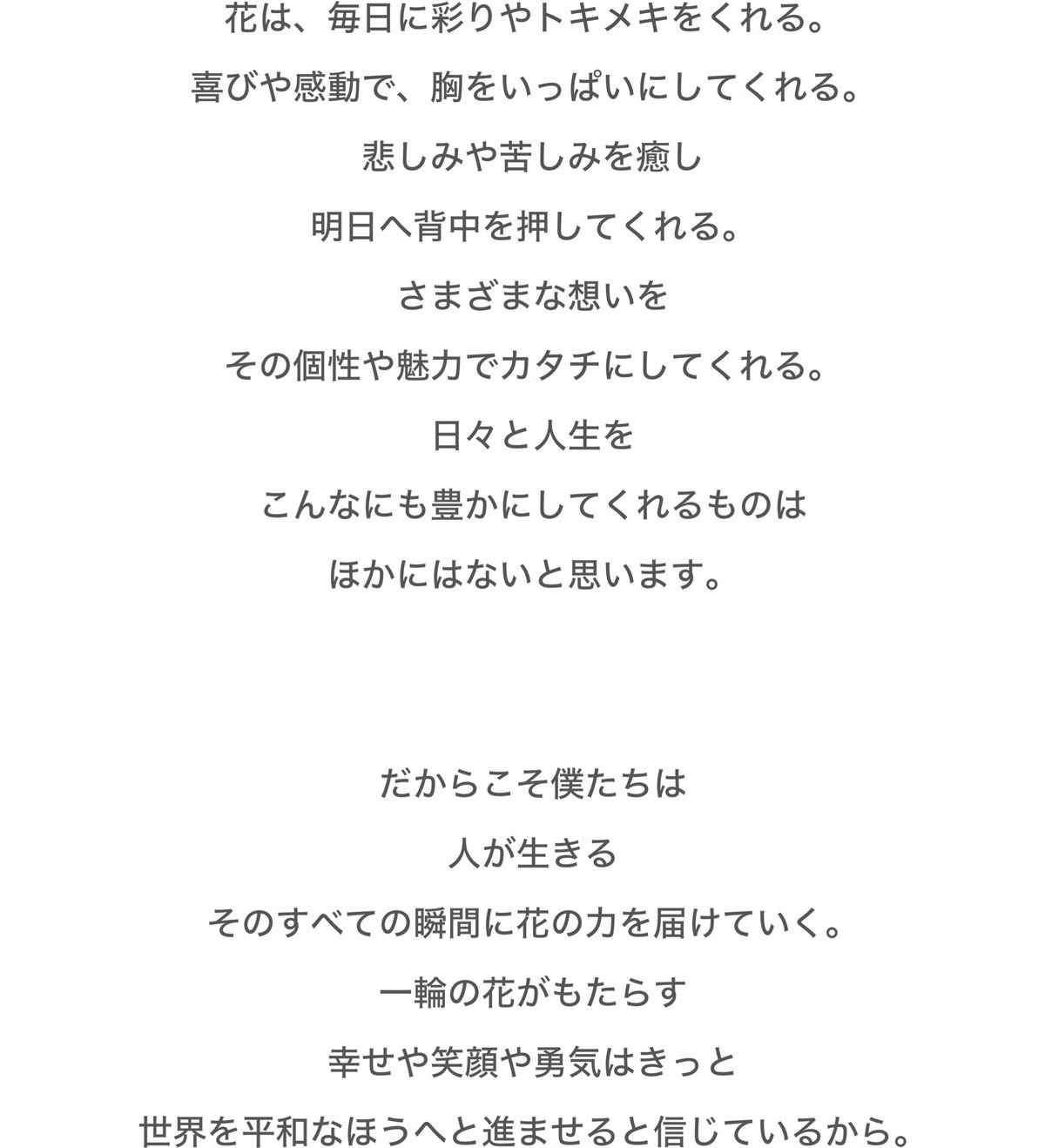 花は、毎日に彩りやトキメキをくれる。喜びや感動で、胸をいっぱいにしてくれる。悲しみや苦しみを癒し、明日へ背中を押してくれる。さまざまな想いをその個性や魅力でカタチにしてくれる。日々と人生をこんなにも豊かにしてくれるのはほかにはないと思います。だからこそ僕たちは人が生きるそのすべての瞬間に花の力を届けていく。一輪の花がもたらす、幸せや笑顔や勇気はきっと世界を平和なほうへと進ませると信じているから。